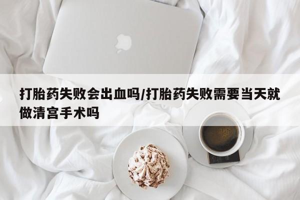 怀孕可以自己买药流吗打胎药失败会出血吗/打胎药失败需要当天就做清宫手术吗