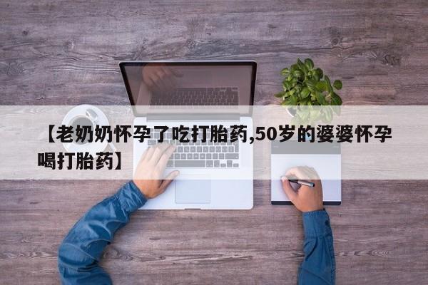 怀孕可以自己买药流吗【老奶奶怀孕了吃打胎药,50岁的婆婆怀孕喝打胎药】