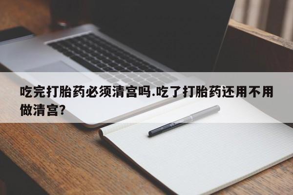 怀孕可以自己买药流吗吃完打胎药必须清宫吗.吃了打胎药还用不用做清宫？