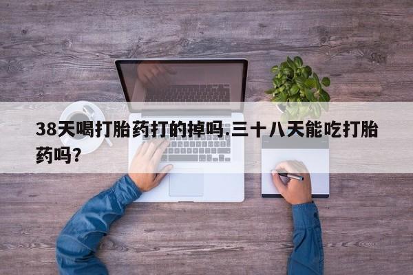 怀孕可以自己买药流吗38天喝打胎药打的掉吗.三十八天能吃打胎药吗？