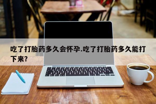 怀孕可以自己买药流吗吃了打胎药多久会怀孕.吃了打胎药多久能打下来？