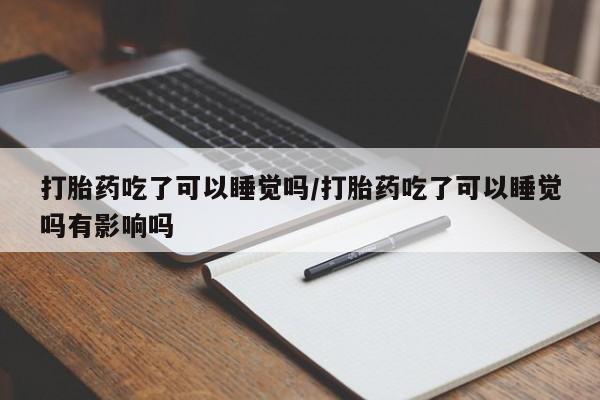 怀孕可以自己买药流吗打胎药吃了可以睡觉吗/打胎药吃了可以睡觉吗有影响吗