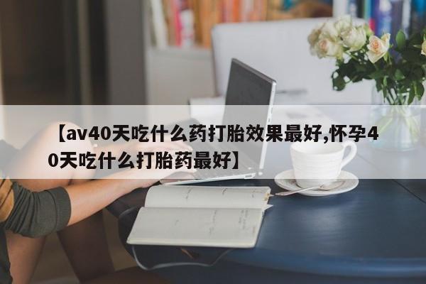 怀孕可以自己买药流吗【av40天吃什么药打胎效果最好,怀孕40天吃什么打胎药最好】