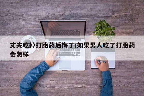 怀孕可以自己买药流吗丈夫吃掉打胎药后悔了/如果男人吃了打胎药会怎样