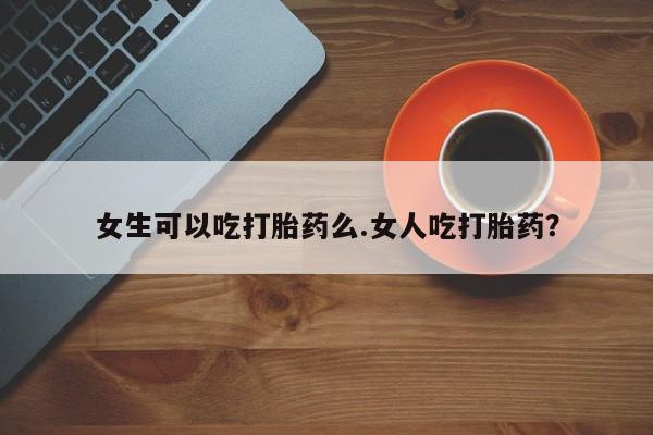 怀孕可以自己买药流吗女生可以吃打胎药么.女人吃打胎药？