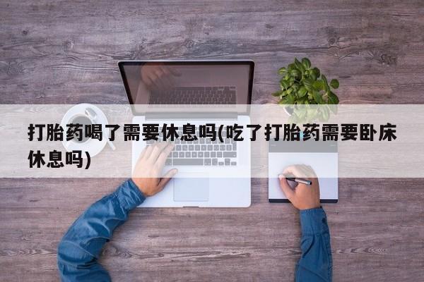 怀孕可以自己买药流吗打胎药喝了需要休息吗(吃了打胎药需要卧床休息吗)