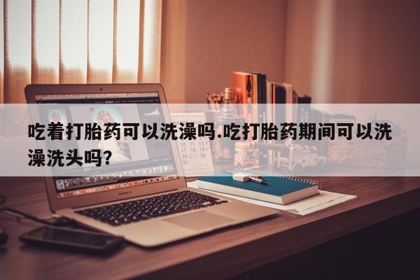 怀孕可以自己买药流吗吃着打胎药可以洗澡吗.吃打胎药期间可以洗澡洗头吗？