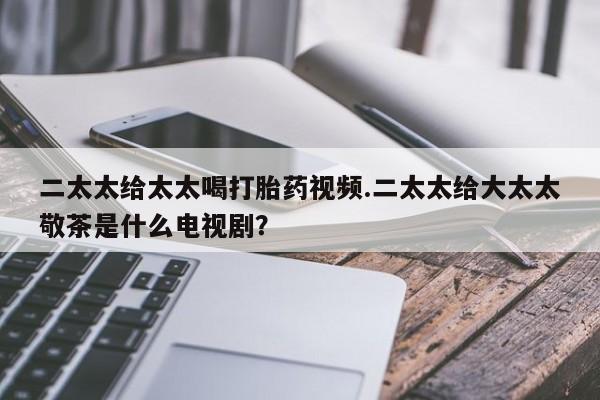 怀孕可以自己买药流吗二太太给太太喝打胎药视频.二太太给大太太敬茶是什么电视剧？