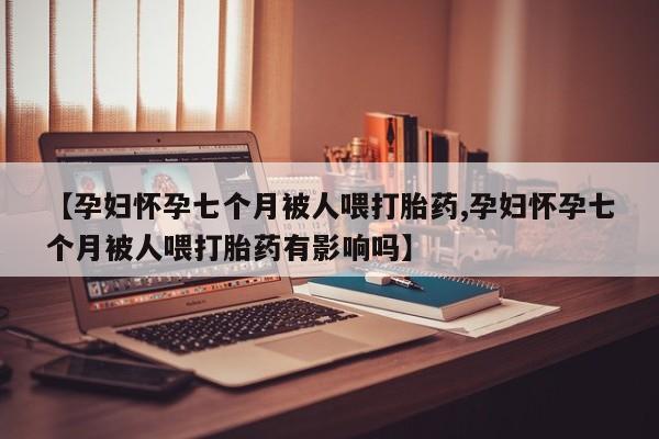 怀孕可以自己买药流吗【孕妇怀孕七个月被人喂打胎药,孕妇怀孕七个月被人喂打胎药有影响吗】