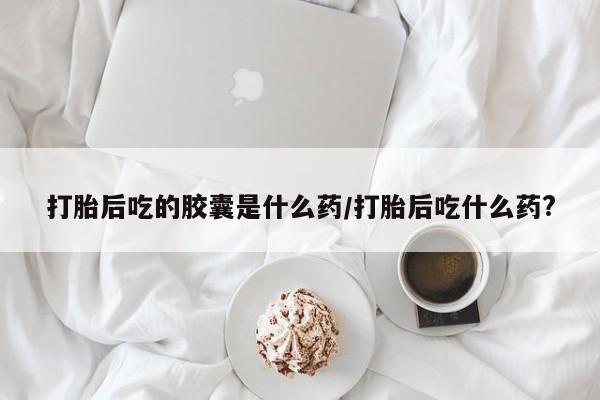 怀孕可以自己买药流吗打胎后吃的胶囊是什么药/打胎后吃什么药?