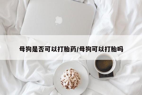 怀孕可以自己买药流吗母狗是否可以打胎药/母狗可以打胎吗