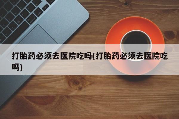 怀孕可以自己买药流吗打胎药必须去医院吃吗(打胎药必须去医院吃吗)