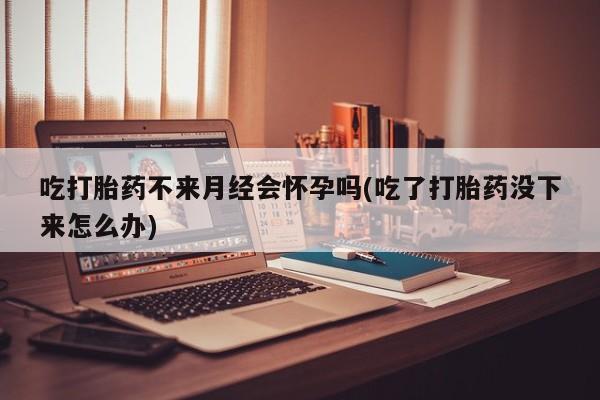 怀孕可以自己买药流吗吃打胎药不来月经会怀孕吗(吃了打胎药没下来怎么办)