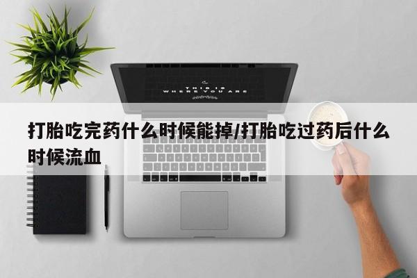 怀孕可以自己买药流吗打胎吃完药什么时候能掉/打胎吃过药后什么时候流血