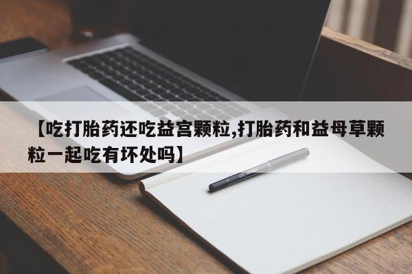 怀孕可以自己买药流吗【吃打胎药还吃益宫颗粒,打胎药和益母草颗粒一起吃有坏处吗】