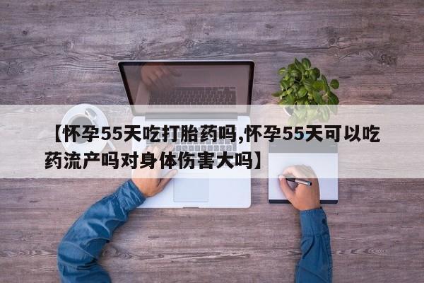 怀孕可以自己买药流吗【怀孕55天吃打胎药吗,怀孕55天可以吃药流产吗对身体伤害大吗】