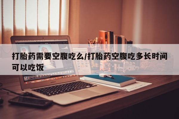 怀孕可以自己买药流吗打胎药需要空腹吃么/打胎药空腹吃多长时间可以吃饭