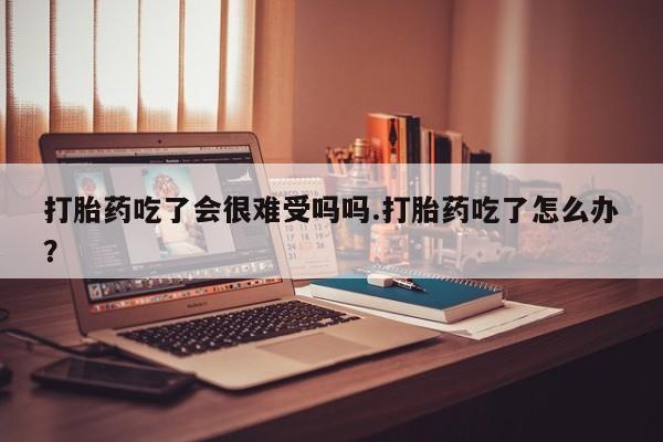 怀孕可以自己买药流吗打胎药吃了会很难受吗吗.打胎药吃了怎么办？