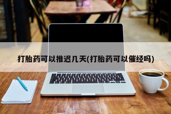 怀孕可以自己买药流吗打胎药可以推迟几天(打胎药可以催经吗)