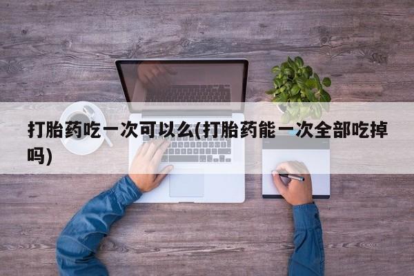 怀孕可以自己买药流吗打胎药吃一次可以么(打胎药能一次全部吃掉吗)