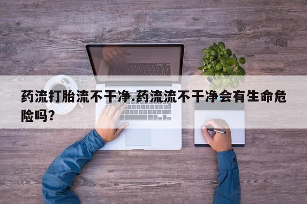 怀孕可以自己买药流吗药流打胎流不干净.药流流不干净会有生命危险吗？