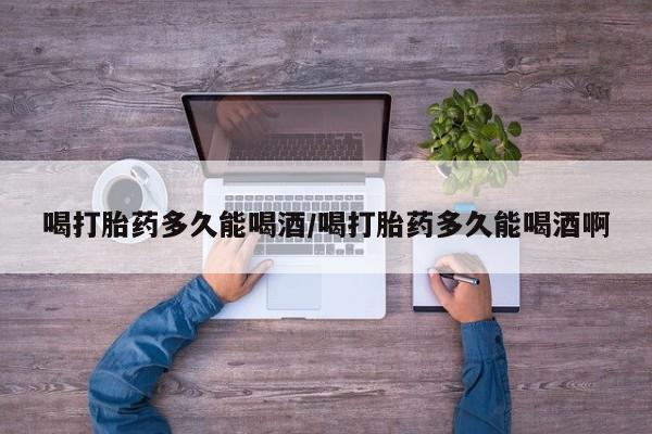 怀孕可以自己买药流吗喝打胎药多久能喝酒/喝打胎药多久能喝酒啊