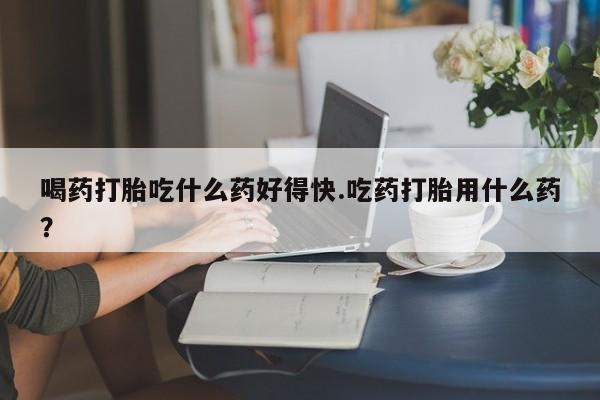 怀孕可以自己买药流吗喝药打胎吃什么药好得快.吃药打胎用什么药？