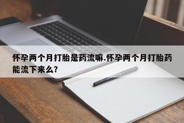 怀孕可以自己买药流吗怀孕两个月打胎是药流嘛.怀孕两个月打胎药能流下来么？