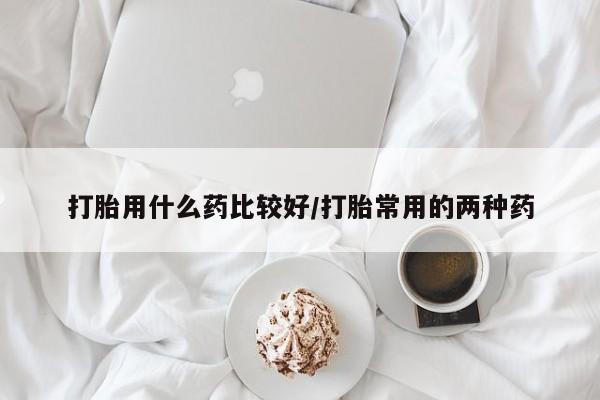 怀孕可以自己买药流吗打胎用什么药比较好/打胎常用的两种药