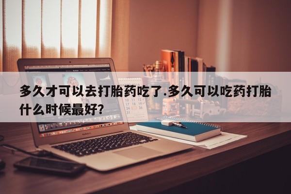 怀孕可以自己买药流吗多久才可以去打胎药吃了.多久可以吃药打胎什么时候最好？