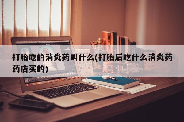 怀孕可以自己买药流吗打胎吃的消炎药叫什么(打胎后吃什么消炎药药店买的)