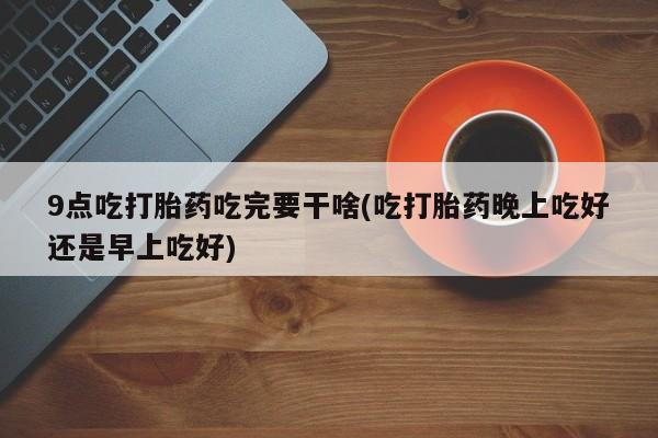 怀孕可以自己买药流吗9点吃打胎药吃完要干啥(吃打胎药晚上吃好还是早上吃好)