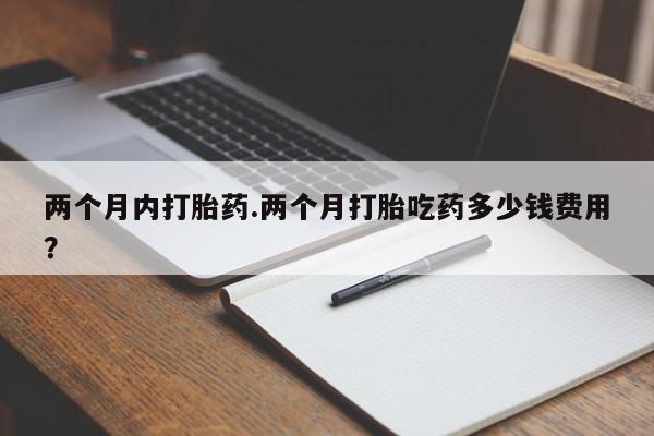 怀孕可以自己买药流吗两个月内打胎药.两个月打胎吃药多少钱费用？