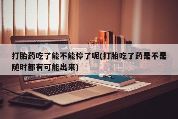 怀孕可以自己买药流吗打胎药吃了能不能停了呢(打胎吃了药是不是随时都有可能出来)