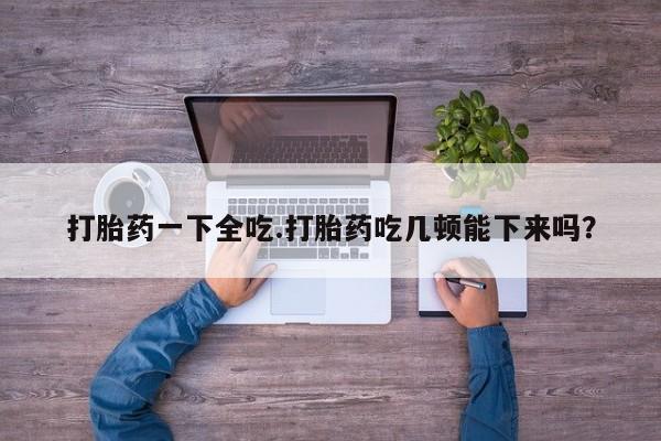 怀孕可以自己买药流吗打胎药一下全吃.打胎药吃几顿能下来吗？