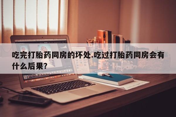 怀孕可以自己买药流吗吃完打胎药同房的坏处.吃过打胎药同房会有什么后果？