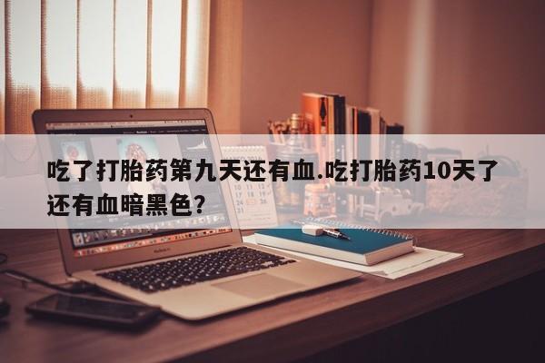 怀孕可以自己买药流吗吃了打胎药第九天还有血.吃打胎药10天了还有血暗黑色？